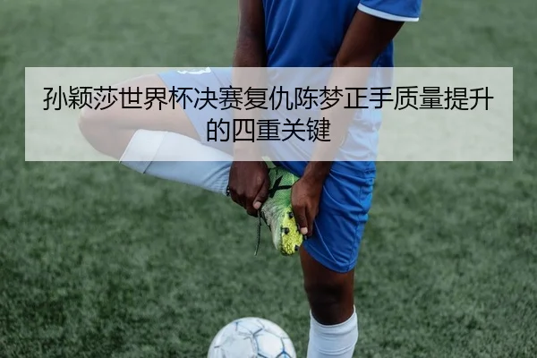 孙颖莎世界杯决赛复仇陈梦正手质量提升的四重关键